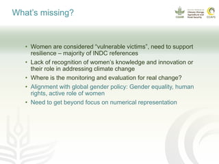 What’s missing?
• Women are considered “vulnerable victims”, need to support
resilience – majority of INDC references
• Lack of recognition of women’s knowledge and innovation or
their role in addressing climate change
• Where is the monitoring and evaluation for real change?
• Alignment with global gender policy: Gender equality, human
rights, active role of women
• Need to get beyond focus on numerical representation
 