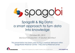 SpagoBI & Big Data:
a smart approach to turn data
into knowledge
October 8th, 2013
Monica Franceschini – IT Solution Architect
This presentation has been used during a webinar delivered within
SpagoWorld Webinar Center - http://bit.ly/WebinarCenter
Copyright © 2013 Engineering Group, SpagoBI Competency Center. All rights reserved.

www.spagobi.org

 