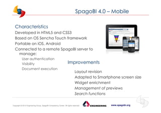 www.spagobi.orgCopyright © 2013 Engineering Group, SpagoBI Competency Center. All rights reserved.Copyright © 2013 Engineering Group, SpagoBI Competency Center. All rights reserved.
SpagoBI 4.0 – Mobile
Characteristics
Developed in HTML5 and CSS3
Based on OS Sencha Touch framework
Portable on iOS, Android
Connected to a remote SpagoBI server to
manage:
User authentication
Visibility
Document execution
Improvements
Layout revision
Adapted to Smartphone screen size
Widget enrichment
Management of previews
Search functions
 