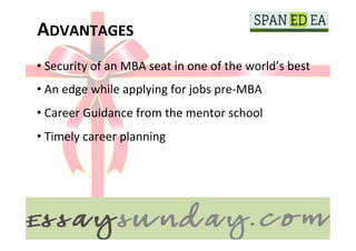 ADVANTAGES	
  
       • 	
  Security	
  of	
  an	
  MBA	
  seat	
  in	
  one	
  of	
  the	
  world’s	
  best	
  

	
  
       • 	
  An	
  edge	
  while	
  applying	
  for	
  jobs	
  pre-­‐MBA	
  
	
  
       • 	
  Career	
  Guidance	
  from	
  the	
  mentor	
  school	
  
       • 	
  Timely	
  career	
  planning	
  
 