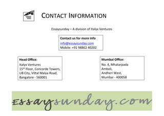 CONTACT	
  INFORMATION	
  
                                   Essaysunday	
  –	
  A	
  division	
  of	
  Italyx	
  Ventures	
  

                                            Contact	
  us	
  for	
  more	
  info	
  
                                            	
  



                                            info@essaysunday.com	
  
                                            Mobile:	
  +91	
  98862	
  40202	
  


Head	
  Oﬃce:	
  
	
  
                                                                                       Mumbai	
  Oﬃce:	
  
                                                                                       	
  



Italyx	
  Ventures	
                                                                   No.	
  4,	
  Mhatarpada	
  
15th	
  Floor,	
  Concorde	
  Towers,	
                                                Amboli,	
  
UB	
  City,	
  ViGal	
  Malya	
  Road,	
  	
                                           Andheri	
  West,	
  	
  
Bangalore	
  -­‐	
  560001	
                                                           Mumbai	
  -­‐	
  400058	
  
 
