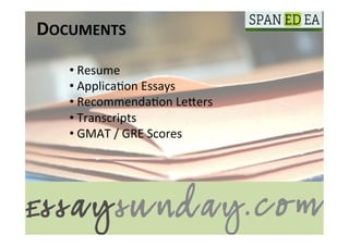 DOCUMENTS	
  
    • 	
  Resume	
  
    • 	
  Applica(on	
  Essays	
  
    • 	
  Recommenda(on	
  LeGers	
  
    • 	
  Transcripts	
  
    • 	
  GMAT	
  /	
  GRE	
  Scores	
  
 