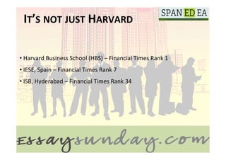 IT’S	
  NOT	
  JUST	
  HARVARD	
  

• 	
  Harvard	
  Business	
  School	
  (HBS)	
  –	
  Financial	
  Times	
  Rank	
  1	
  
	
  
	
   	
  IESE,	
  Spain	
  –	
  Financial	
  Times	
  Rank	
  7	
  
• 
• 	
  ISB,	
  Hyderabad	
  –	
  Financial	
  Times	
  Rank	
  34	
  
 
