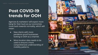 Post COVID-19
trends for OOH
Agencies & marketers’ will expect more
bang for their buck as our economies
move back towards normality, which will
mean:
● New clients with more
pandemic-proof businesses
looking to OOH as a channel.
● More location data needs to be
used to ensure a more
comprehensive understanding of
mobility patterns.
 