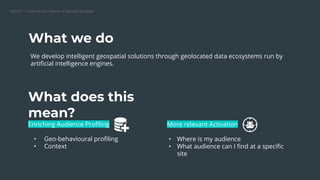 We develop intelligent geospatial solutions through geolocated data ecosystems run by
artiﬁcial intelligence engines.
Enriching Audience Proﬁling
• Geo-behavioural proﬁling
• Context
What we do
What does this
mean?
More relevant Activation
• Where is my audience
• What audience can I ﬁnd at a speciﬁc
site
 