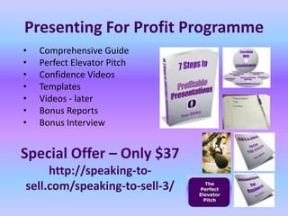 Presenting For Profit Programme
•   Comprehensive Guide
•   Perfect Elevator Pitch
•   Confidence Videos
•   Templates
•   Videos - later
•   Bonus Reports
•   Bonus Interview


Special Offer – Only $37
     http://speaking-to-
sell.com/speaking-to-sell-3/
 