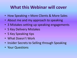 What this Webinar will cover
•   How Speaking = More Clients & More Sales
•   About me and my approach to speaking
•   3 Mistakes setting up speaking engagements
•   5 Key Delivery Mistakes
•   5 Key Speaking tips
•   What Doesn’t Work
•   Insider Secrets to Selling through Speaking
•   Your Questions
 