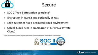 Secure
9
● SOC 2 Type 2 attestation complete*
● Encryption in-transit and optionally at rest
● Each customer has a dedicated cloud environment
● Splunk Cloud runs in an Amazon VPC (Virtual Private
Cloud)
* SOC2 Type 2 Attestation is complete for Splunk Cloud customer environments provisioned for data ingestion of over 50GB/day.
 