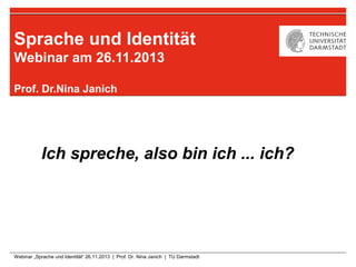 Sprache und Identität
Webinar am 26.11.2013
Prof. Dr.Nina Janich

Ich spreche, also bin ich ... ich?

Webinar „Sprache und Identität“ 26.11.2013 | Prof. Dr. Nina Janich | TU Darmstadt

 