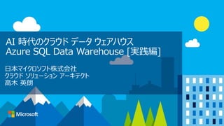 AI 時代のクラウド データ ウェアハウス
Azure SQL Data Warehouse [実践編]
日本マイクロソフト株式会社
クラウド ソリューション アーキテクト
高木 英朗
 