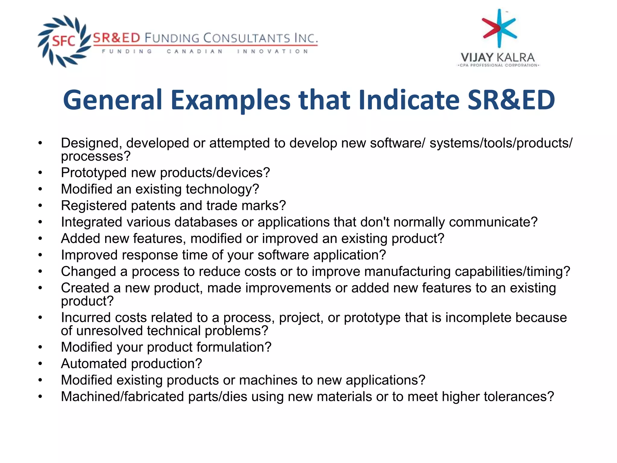 General Examples that Indicate SR&ED
• Designed, developed or attempted to develop new software/ systems/tools/products/
processes?
• Prototyped new products/devices?
• Modified an existing technology?
• Registered patents and trade marks?
• Integrated various databases or applications that don't normally communicate?
• Added new features, modified or improved an existing product?
• Improved response time of your software application?
• Changed a process to reduce costs or to improve manufacturing capabilities/timing?
• Created a new product, made improvements or added new features to an existing
product?
• Incurred costs related to a process, project, or prototype that is incomplete because
of unresolved technical problems?
• Modified your product formulation?
• Automated production?
• Modified existing products or machines to new applications?
• Machined/fabricated parts/dies using new materials or to meet higher tolerances?
 