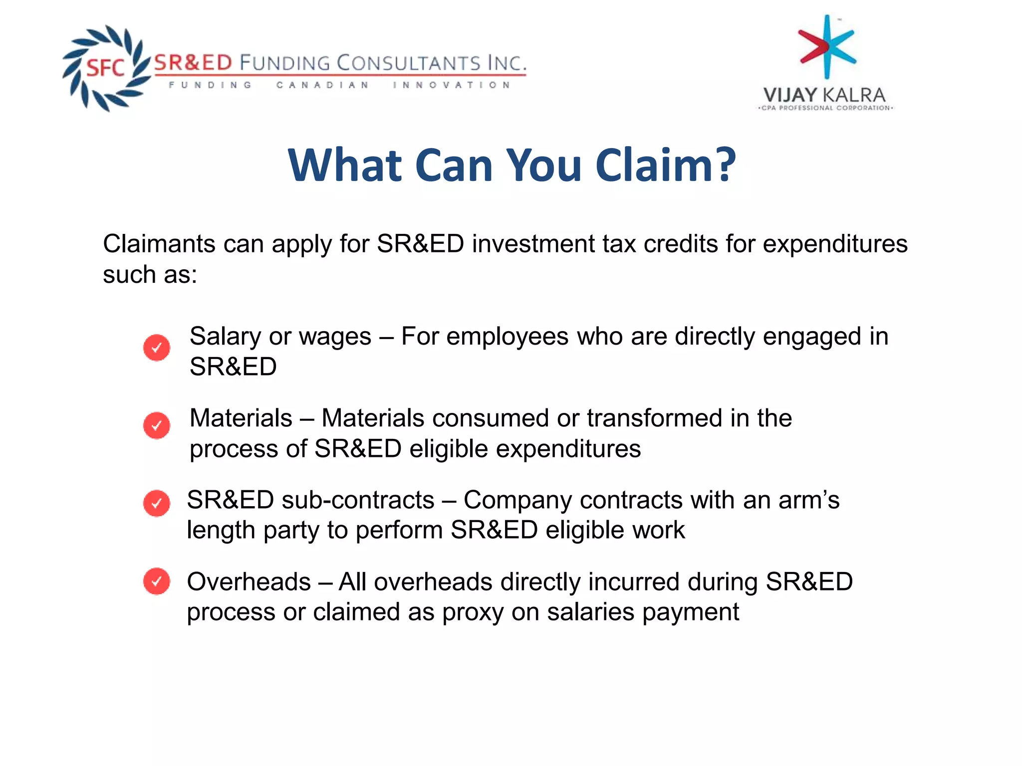 What Can You Claim?
Claimants can apply for SR&ED investment tax credits for expenditures
such as:
Salary or wages – For employees who are directly engaged in
SR&ED
Materials – Materials consumed or transformed in the
process of SR&ED eligible expenditures
Overheads – All overheads directly incurred during SR&ED
process or claimed as proxy on salaries payment
SR&ED sub-contracts – Company contracts with an arm’s
length party to perform SR&ED eligible work
 