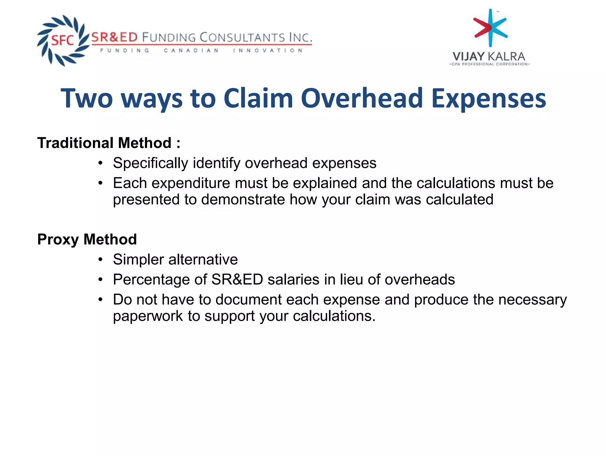 Two ways to Claim Overhead Expenses
Traditional Method :
• Specifically identify overhead expenses
• Each expenditure must be explained and the calculations must be
presented to demonstrate how your claim was calculated
Proxy Method
• Simpler alternative
• Percentage of SR&ED salaries in lieu of overheads
• Do not have to document each expense and produce the necessary
paperwork to support your calculations.
 