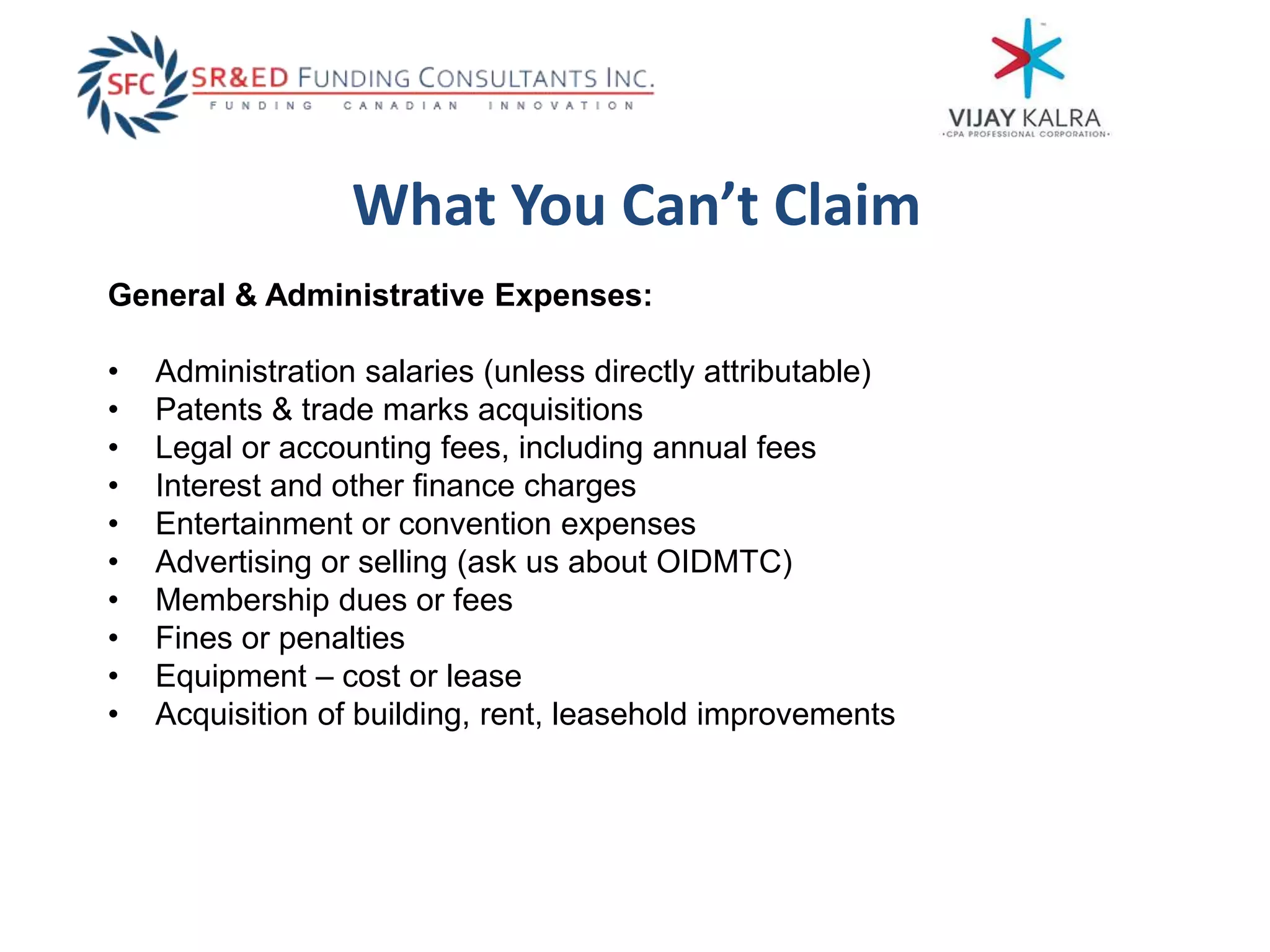 What You Can’t Claim
General & Administrative Expenses:
• Administration salaries (unless directly attributable)
• Patents & trade marks acquisitions
• Legal or accounting fees, including annual fees
• Interest and other finance charges
• Entertainment or convention expenses
• Advertising or selling (ask us about OIDMTC)
• Membership dues or fees
• Fines or penalties
• Equipment – cost or lease
• Acquisition of building, rent, leasehold improvements
 