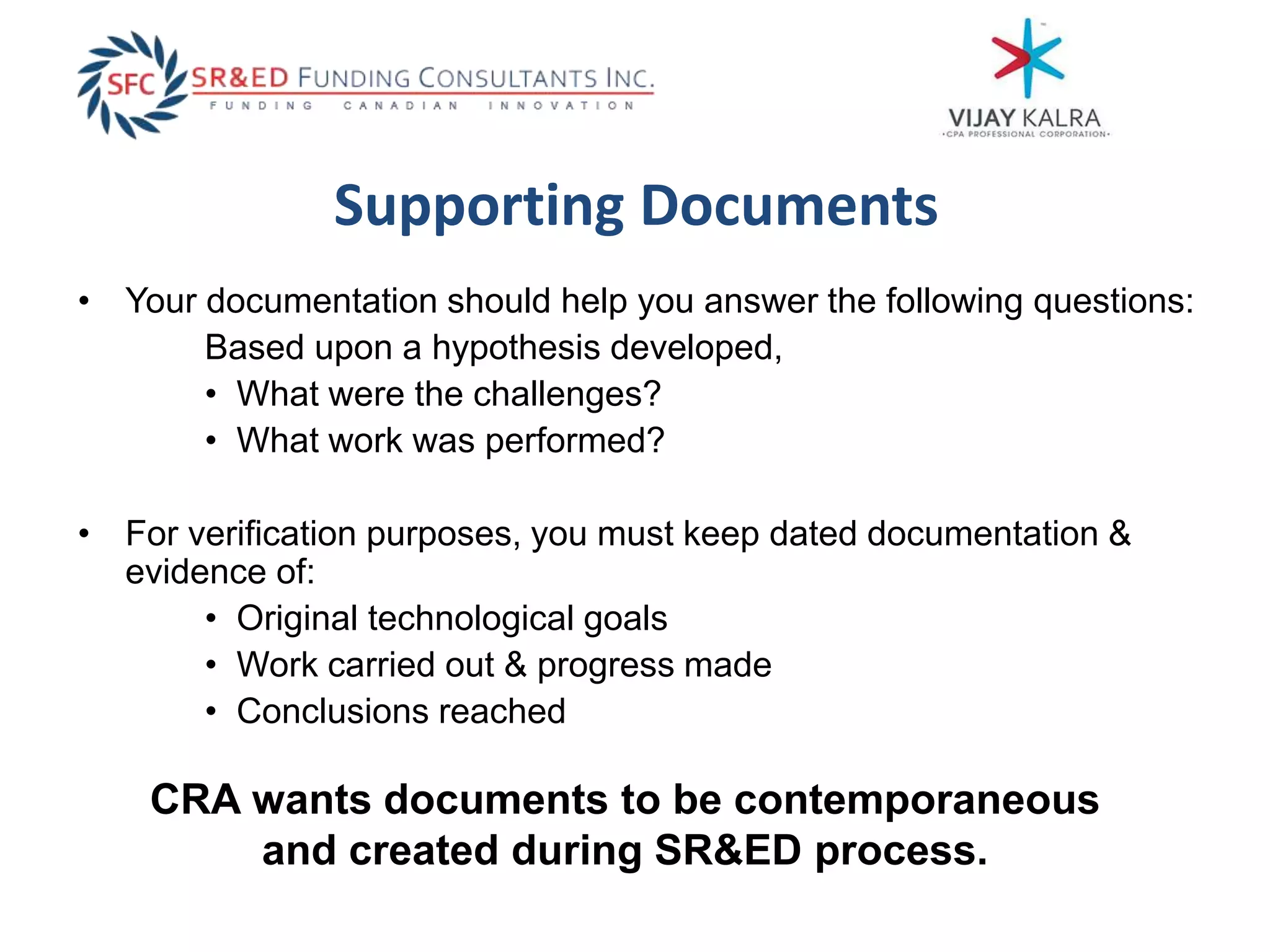 Supporting Documents
• Your documentation should help you answer the following questions:
Based upon a hypothesis developed,
• What were the challenges?
• What work was performed?
• For verification purposes, you must keep dated documentation &
evidence of:
• Original technological goals
• Work carried out & progress made
• Conclusions reached
CRA wants documents to be contemporaneous
and created during SR&ED process.
 