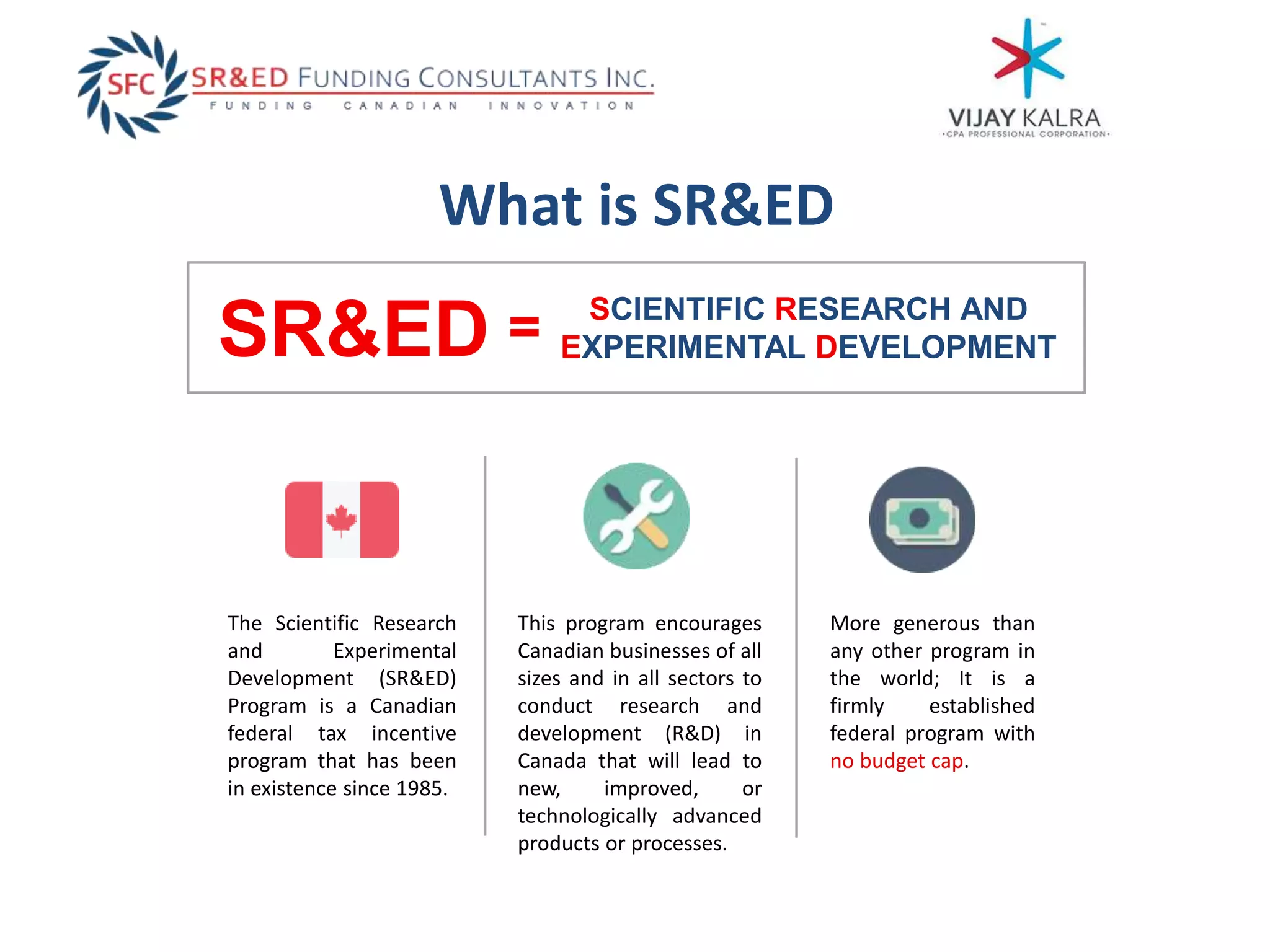 What is SR&ED
SCIENTIFIC RESEARCH AND
EXPERIMENTAL DEVELOPMENTSR&ED
This program encourages
Canadian businesses of all
sizes and in all sectors to
conduct research and
development (R&D) in
Canada that will lead to
new, improved, or
technologically advanced
products or processes.
More generous than
any other program in
the world; It is a
firmly established
federal program with
no budget cap.
=
The Scientific Research
and Experimental
Development (SR&ED)
Program is a Canadian
federal tax incentive
program that has been
in existence since 1985.
 