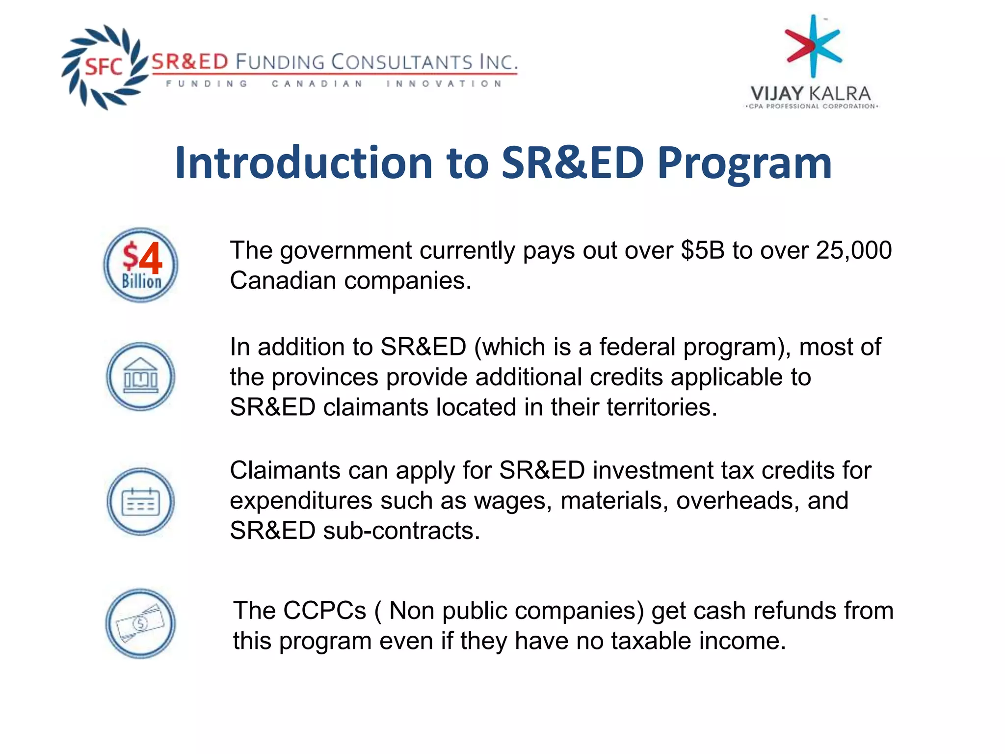 Introduction to SR&ED Program
The CCPCs ( Non public companies) get cash refunds from
this program even if they have no taxable income.
Claimants can apply for SR&ED investment tax credits for
expenditures such as wages, materials, overheads, and
SR&ED sub-contracts.
In addition to SR&ED (which is a federal program), most of
the provinces provide additional credits applicable to
SR&ED claimants located in their territories.
The government currently pays out over $5B to over 25,000
Canadian companies.
4
 