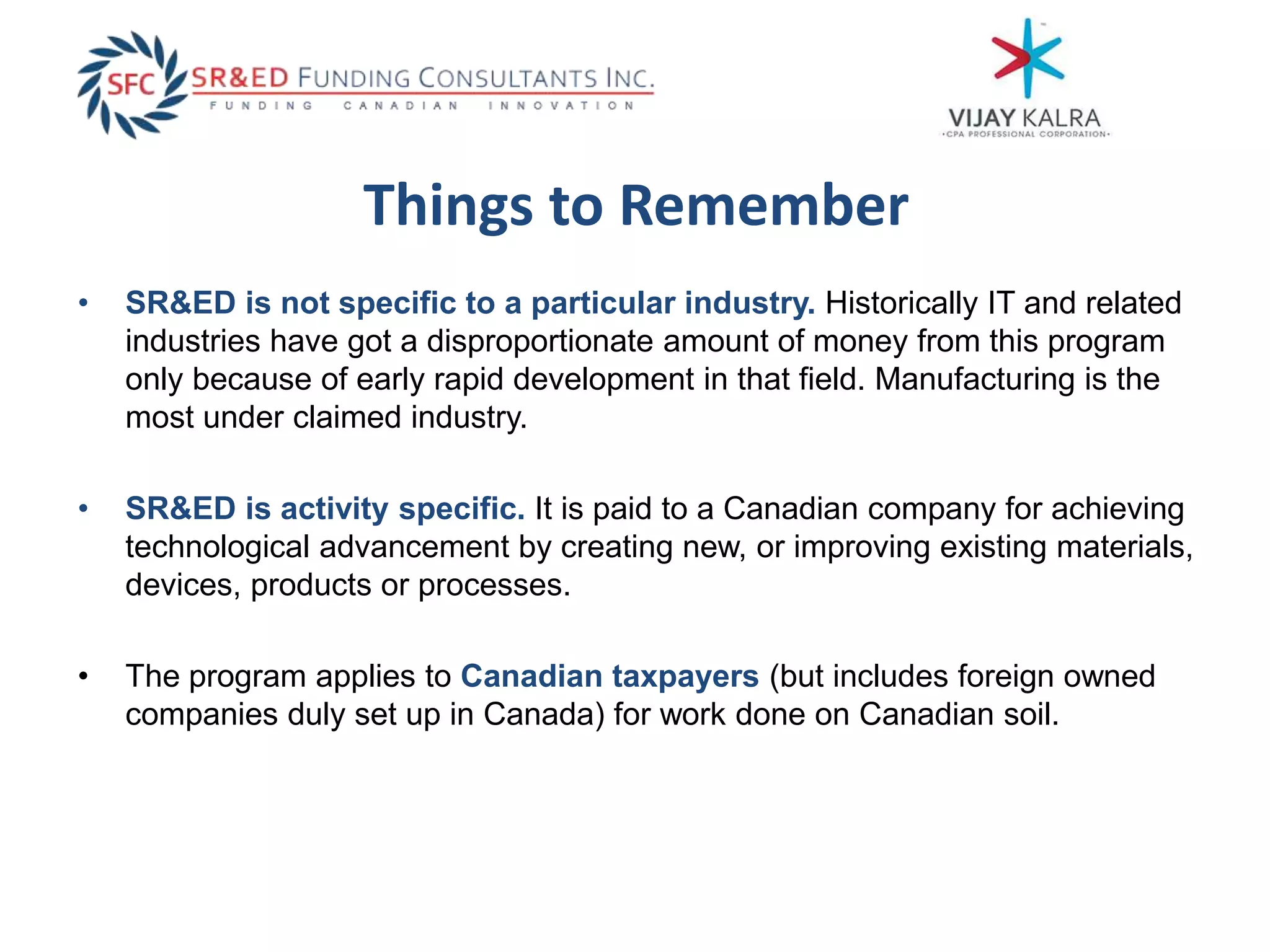 Things to Remember
• SR&ED is not specific to a particular industry. Historically IT and related
industries have got a disproportionate amount of money from this program
only because of early rapid development in that field. Manufacturing is the
most under claimed industry.
• SR&ED is activity specific. It is paid to a Canadian company for achieving
technological advancement by creating new, or improving existing materials,
devices, products or processes.
• The program applies to Canadian taxpayers (but includes foreign owned
companies duly set up in Canada) for work done on Canadian soil.
 
