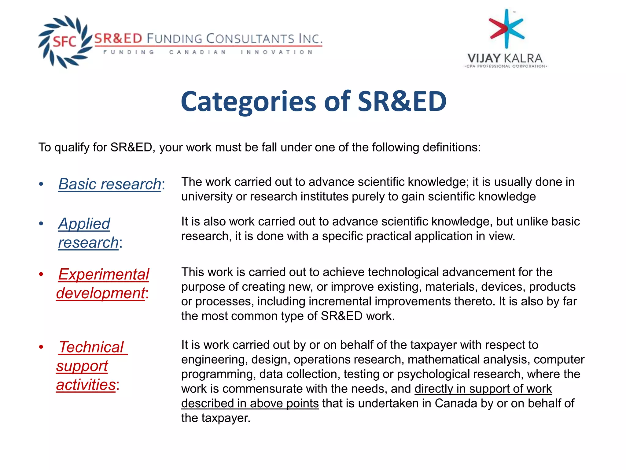 Categories of SR&ED
The work carried out to advance scientific knowledge; it is usually done in
university or research institutes purely to gain scientific knowledge
To qualify for SR&ED, your work must be fall under one of the following definitions:
• Basic research:
• Applied
research:
It is also work carried out to advance scientific knowledge, but unlike basic
research, it is done with a specific practical application in view.
• Experimental
development:
This work is carried out to achieve technological advancement for the
purpose of creating new, or improve existing, materials, devices, products
or processes, including incremental improvements thereto. It is also by far
the most common type of SR&ED work.
• Technical
support
activities:
It is work carried out by or on behalf of the taxpayer with respect to
engineering, design, operations research, mathematical analysis, computer
programming, data collection, testing or psychological research, where the
work is commensurate with the needs, and directly in support of work
described in above points that is undertaken in Canada by or on behalf of
the taxpayer.
 