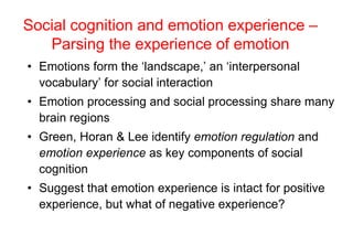 Social cognition and emotion experience –
Parsing the experience of emotion
• Emotions form the ‘landscape,’ an ‘interpersonal
vocabulary’ for social interaction
• Emotion processing and social processing share many
brain regions
• Green, Horan & Lee identify emotion regulation and
emotion experience as key components of social
cognition
• Suggest that emotion experience is intact for positive
experience, but what of negative experience?
 
