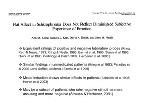  Equivalent ratings of positive and negative laboratory probes (Kring,
Kerr & Neale, 1993; Kring & Neale, 1996; Earnst et al, 1996; Sison et al 1996;
Quirk et al 1998, Burbridge & Barch 2007, Herbener et al, 2008)
 Similar findings in unmedicated patients (Kring et al 1993; Paradiso et
al 2003) and deficit patients (Earnst et al 1999)
 Mood induction shows similar effects in patients (Scheider et al 1998;
Horan et al 2003)
 May be a subset of patients who rate negative stimuli as more
arousing and more negative (Strauss & Herbener, 2011)
 