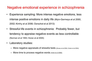 Negative emotional experience in schizophrenia
• Experience sampling: More intense negative emotions, less
intense positive emotions in daily life (Myin-Germeys et al 2000,
2002; Kimhy et al 2006; Oorschot et al 2013)
• Stressful life events in schizophrenia: Probably fewer, but
tendency to appraise negative events as less controllable
(Norman et al 1993; Horan et al 2005)
• Laboratory studies:
– More negative appraisals of stressful tests (Dinzeo et al 2004; Cohen et al 2004)
– More time to process negative words (Holt et al 2006)
 