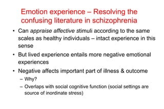 Emotion experience – Resolving the
confusing literature in schizophrenia
• Can appraise affective stimuli according to the same
scales as healthy individuals – intact experience in this
sense
• But lived experience entails more negative emotional
experiences
• Negative affects important part of illness & outcome
– Why?
– Overlaps with social cognitive function (social settings are
source of inordinate stress)
 