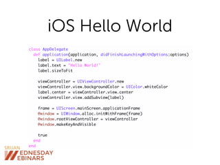 iOS Hello World
class AppDelegate
def application(application, didFinishLaunchingWithOptions:options)
label = UILabel.new
label.text = "Hello World!"
label.sizeToFit
viewController = UIViewController.new
viewController.view.backgroundColor = UIColor.whiteColor
label.center = viewController.view.center
viewController.view.addSubview(label)
frame = UIScreen.mainScreen.applicationFrame
@window = UIWindow.alloc.initWithFrame(frame)
@window.rootViewController = viewController
@window.makeKeyAndVisible
true
end
end
 
