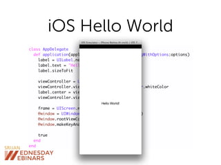 iOS Hello World
class AppDelegate
def application(application, didFinishLaunchingWithOptions:options)
label = UILabel.new
label.text = "Hello World!"
label.sizeToFit
viewController = UIViewController.new
viewController.view.backgroundColor = UIColor.whiteColor
label.center = viewController.view.center
viewController.view.addSubview(label)
frame = UIScreen.mainScreen.applicationFrame
@window = UIWindow.alloc.initWithFrame(frame)
@window.rootViewController = viewController
@window.makeKeyAndVisible
true
end
end
 