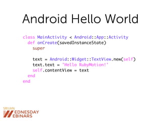 Android Hello World
class MainActivity < Android::App::Activity
def onCreate(savedInstanceState)
super
text = Android::Widget::TextView.new(self)
text.text = 'Hello RubyMotion!'
self.contentView = text
end
end
 