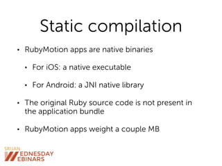 Static compilation
• RubyMotion apps are native binaries
• For iOS: a native executable
• For Android: a JNI native library
• The original Ruby source code is not present in
the application bundle
• RubyMotion apps weight a couple MB
 