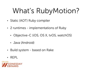 What’s RubyMotion?
• Static (AOT) Ruby compiler
• 2 runtimes - implementations of Ruby
• Objective-C (iOS, OS X, tvOS, watchOS)
• Java (Android)
• Build system - based on Rake
• REPL
 