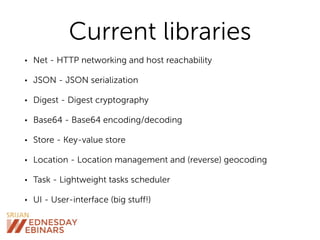 Current libraries
• Net - HTTP networking and host reachability
• JSON - JSON serialization
• Digest - Digest cryptography
• Base64 - Base64 encoding/decoding
• Store - Key-value store
• Location - Location management and (reverse) geocoding
• Task - Lightweight tasks scheduler
• UI - User-interface (big stuff!)
 