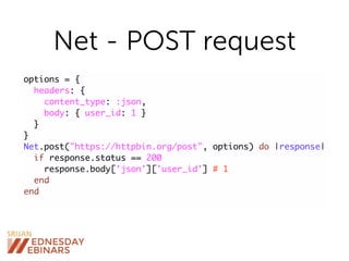 Net - POST request
options = {
headers: {
content_type: :json,
body: { user_id: 1 }
}
}
Net.post("https://httpbin.org/post", options) do |response|
if response.status == 200
response.body['json']['user_id'] # 1
end
end
 