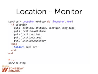 Location - Monitor
service = Location.monitor do |location, err|
if location
puts location.latitude, location.longitude
puts location.altitude
puts location.time
puts location.speed
puts location.accuracy
else
$stderr.puts err
end
end
# ...
service.stop
 