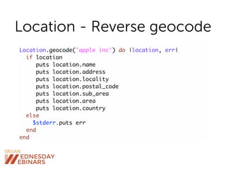 Location - Reverse geocode
Location.geocode('apple inc') do |location, err|
if location
puts location.name
puts location.address
puts location.locality
puts location.postal_code
puts location.sub_area
puts location.area
puts location.country
else
$stderr.puts err
end
end
 