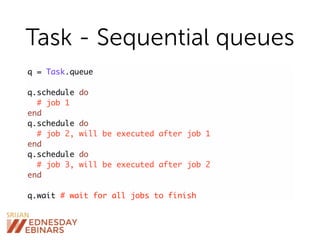 Task - Sequential queues
q = Task.queue
q.schedule do
# job 1
end
q.schedule do
# job 2, will be executed after job 1
end
q.schedule do
# job 3, will be executed after job 2
end
q.wait # wait for all jobs to finish
 