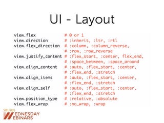 UI - Layout
view.flex # 0 or 1
view.direction # :inherit, :ltr, :rtl
view.flex_direction # :column, :column_reverse,
# :row, :row_reverse
view.justify_content # :flex_start, :center, flex_end,
# :space_between, :space_around
view.align_content # :auto, :flex_start, :center,
# :flex_end, :stretch
view.align_items # :auto, :flex_start, :center,
# :flex_end, :stretch
view.align_self # :auto, :flex_start, :center,
# :flex_end, :stretch
view.position_type # :relative, :absolute
view.flex_wrap # :no_wrap, :wrap
 