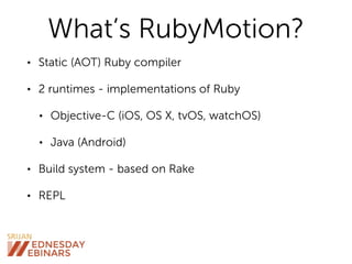 What’s RubyMotion?
• Static (AOT) Ruby compiler
• 2 runtimes - implementations of Ruby
• Objective-C (iOS, OS X, tvOS, watchOS)
• Java (Android)
• Build system - based on Rake
• REPL
 