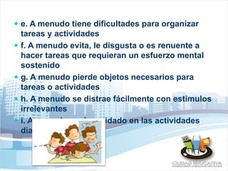  e. A menudo tiene dificultades para organizar 
tareas y actividades 
 f. A menudo evita, le disgusta o es renuente a 
hacer tareas que requieran un esfuerzo mental 
sostenido 
 g. A menudo pierde objetos necesarios para 
tareas o actividades 
 h. A menudo se distrae fácilmente con estímulos 
irrelevantes 
 i. A menudo es descuidado en las actividades 
diarias 
 