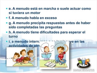  e. A menudo está en marcha o suele actuar como 
si tuviera un motor 
 f. A menudo habla en exceso 
 g. A menudo precipita respuestas antes de haber 
sido completadas las preguntas 
 h. A menudo tiene dificultades para esperar el 
turno 
 i. a menudo interrumpe o se inmiscuye en las 
actividades de otros 
 