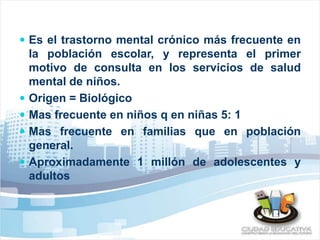  Es el trastorno mental crónico más frecuente en 
la población escolar, y representa el primer 
motivo de consulta en los servicios de salud 
mental de niños. 
 Origen = Biológico 
 Mas frecuente en niños q en niñas 5: 1 
 Mas frecuente en familias que en población 
general. 
 Aproximadamente 1 millón de adolescentes y 
adultos 
 