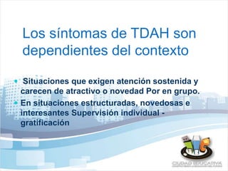 Los síntomas de TDAH son 
dependientes del contexto 
 Situaciones que exigen atención sostenida y 
carecen de atractivo o novedad Por en grupo. 
 En situaciones estructuradas, novedosas e 
interesantes Supervisión individual - 
gratificación 
 