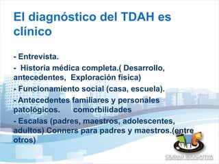 El diagnóstico del TDAH es 
clínico 
- Entrevista. 
- Historia médica completa.( Desarrollo, 
antecedentes, Exploración física) 
- Funcionamiento social (casa, escuela). 
- Antecedentes familiares y personales 
patológicos. comorbilidades 
- Escalas (padres, maestros, adolescentes, 
adultos) Conners para padres y maestros.(entre 
otros) 
 