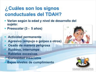 ¿Cuáles son los signos 
conductuales del TDAH? 
 Varían según la edad y nivel de desarrollo del 
sujeto: 
 Preescolar (3 - 5 años) 
 Actividad permanente 
 Agresivo (empuja o golpea a otros) 
 Osado de manera peligrosa 
 Ruidoso, interrumpe 
 Rabietas excesivas 
 Curiosidad insaciable 
 Bajos niveles de cumplimiento 
 