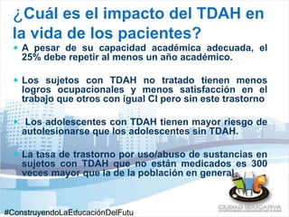¿Cuál es el impacto del TDAH en 
la vida de los pacientes? 
 A pesar de su capacidad académica adecuada, el 
25% debe repetir al menos un año académico. 
 Los sujetos con TDAH no tratado tienen menos 
logros ocupacionales y menos satisfacción en el 
trabajo que otros con igual CI pero sin este trastorno 
 Los adolescentes con TDAH tienen mayor riesgo de 
autolesionarse que los adolescentes sin TDAH. 
 La tasa de trastorno por uso/abuso de sustancias en 
sujetos con TDAH que no están medicados es 300 
veces mayor que la de la población en general 
#ConstruyendoLaEducaciónDelFutu 
 