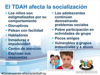 El TDAH afecta la socialización 
 Los niños son 
estigmatizados por su 
comportamiento 
 Disruptivos 
 Pelean con facilidad 
 Habladores 
 Inmadurez e 
impulsividad 
 Centro de atención 
 Explotan sus 
respuestas 
 Los adolescentes 
continúan 
demostrando 
problemas sociales 
 Pobre participación en 
actividades de grupo 
 Pocos amigos 
 Vulnerables a grupos 
antisociales y a abuso 
de drogas 
#ConstruyendoLaEducaciónDelFutu 
 