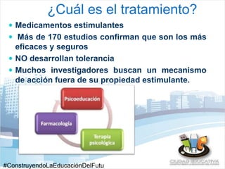 ¿Cuál es el tratamiento? 
 Medicamentos estimulantes 
 Más de 170 estudios confirman que son los más 
eficaces y seguros 
 NO desarrollan tolerancia 
 Muchos investigadores buscan un mecanismo 
de acción fuera de su propiedad estimulante. 
#ConstruyendoLaEducaciónDelFutu 
 