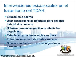 Intervenciones psicosociales en el 
tratamiento del TDAH 
 Educación a padres 
 Usar consecuencias naturales para enseñar 
habilidades sociales 
 Reforzar conductas positivas, inhibir las 
negativas 
 Establecer y mantener reglas en casa 
 Entrenamiento de habilidades sociales 
 Buscar conductas concretas (agresión a 
hermanos) 
#ConstruyendoLaEducaciónDelFutu 
 
