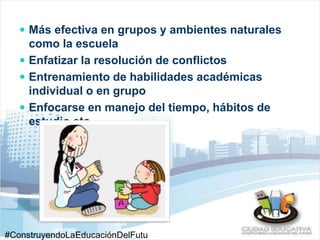  Más efectiva en grupos y ambientes naturales 
como la escuela 
 Enfatizar la resolución de conflictos 
 Entrenamiento de habilidades académicas 
individual o en grupo 
 Enfocarse en manejo del tiempo, hábitos de 
estudio etc. 
#ConstruyendoLaEducaciónDelFutu 
 